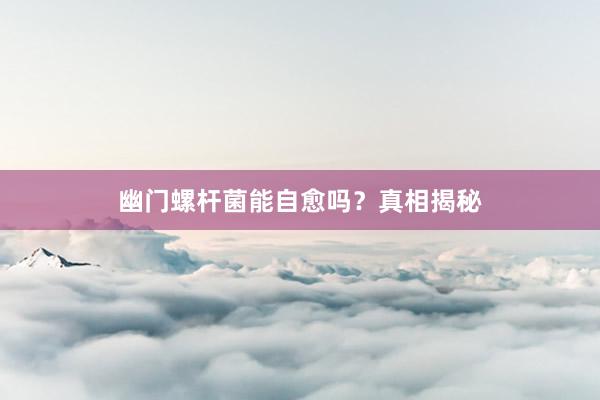 幽门螺杆菌能自愈吗？真相揭秘